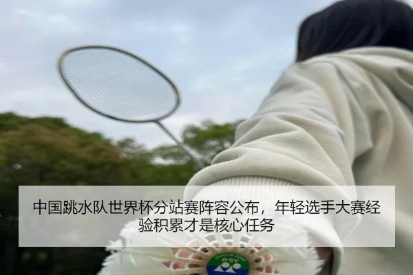 中国跳水队世界杯分站赛阵容公布，年轻选手大赛经验积累才是核心任务